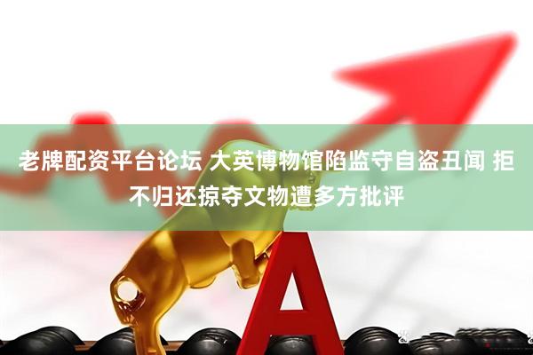 老牌配资平台论坛 大英博物馆陷监守自盗丑闻 拒不归还掠夺文物遭多方批评