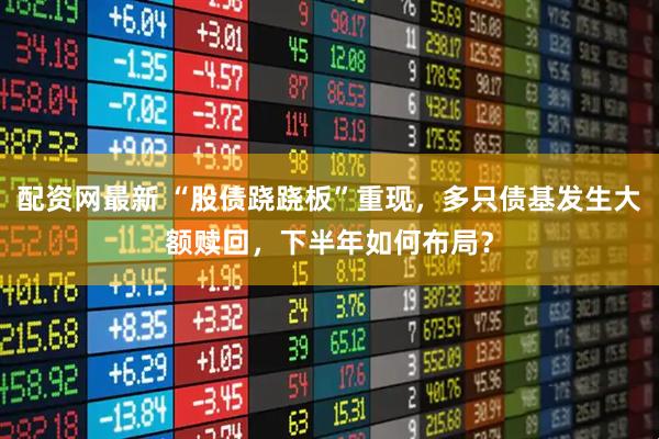 配资网最新 “股债跷跷板”重现，多只债基发生大额赎回，下半年如何布局？