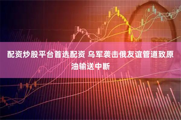 配资炒股平台首选配资 乌军袭击俄友谊管道致原油输送中断