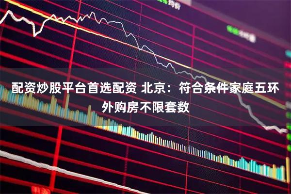 配资炒股平台首选配资 北京：符合条件家庭五环外购房不限套数
