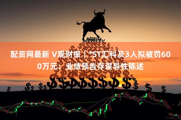 配资网最新 V观财报｜*ST汇科及3人拟被罚600万元：业绩预告存误导性陈述