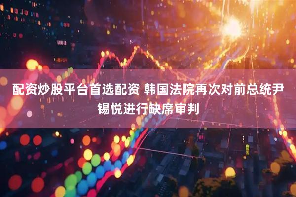 配资炒股平台首选配资 韩国法院再次对前总统尹锡悦进行缺席审判