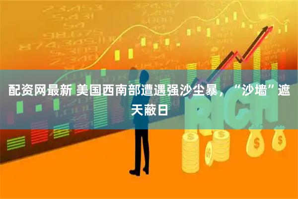 配资网最新 美国西南部遭遇强沙尘暴，“沙墙”遮天蔽日
