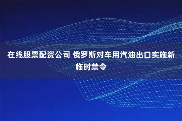 在线股票配资公司 俄罗斯对车用汽油出口实施新临时禁令