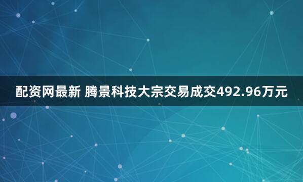 配资网最新 腾景科技大宗交易成交492.96万元