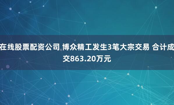 在线股票配资公司 博众精工发生3笔大宗交易 合计成交863.20万元