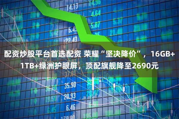配资炒股平台首选配资 荣耀“坚决降价”，16GB+1TB+绿洲护眼屏，顶配旗舰降至2690元