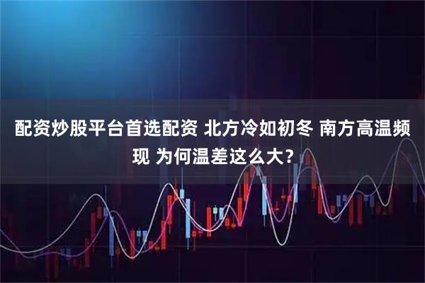 配资炒股平台首选配资 北方冷如初冬 南方高温频现 为何温差这么大？