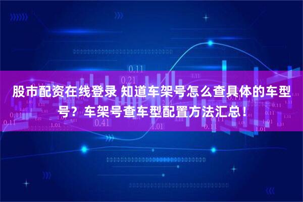 股市配资在线登录 知道车架号怎么查具体的车型号？车架号查车型配置方法汇总！