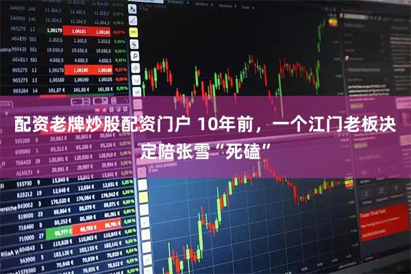 配资老牌炒股配资门户 10年前，一个江门老板决定陪张雪“死磕”