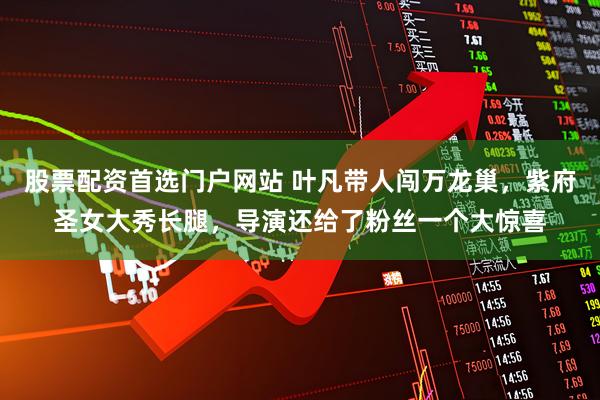 股票配资首选门户网站 叶凡带人闯万龙巢，紫府圣女大秀长腿，导演还给了粉丝一个大惊喜