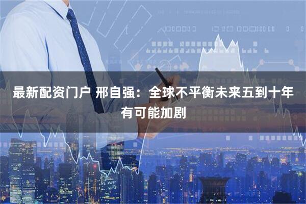 最新配资门户 邢自强：全球不平衡未来五到十年有可能加剧